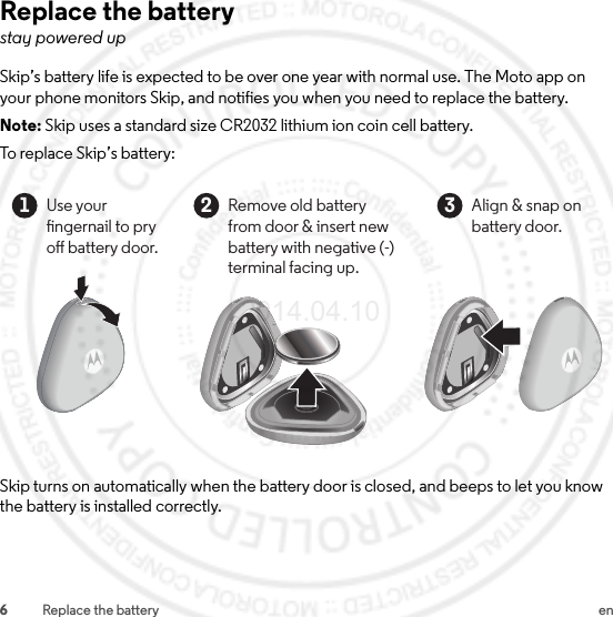 6Replace the battery enReplace the batterystay powered upSkip’s battery life is expected to be over one year with normal use. The Moto app on your phone monitors Skip, and notifies you when you need to replace the battery.Note: Skip uses a standard size CR2032 lithium ion coin cell battery.To replace Skip’s battery:Skip turns on automatically when the battery door is closed, and beeps to let you know the battery is installed correctly.Use yourngernail to pry o battery door.1Align &amp; snap on battery door.3Remove old battery from door &amp; insert new battery with negative (-) terminal facing up.22014.04.10