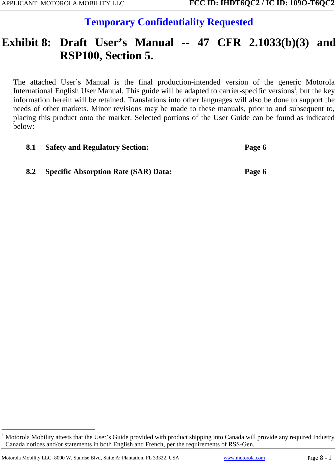 APPLICANT: MOTOROLA MOBILITY LLC FCC ID: IHDT6QC2 / IC ID: 109O-T6QC2  Temporary Confidentiality Requested  Motorola Mobility LLC; 8000 W. Sunrise Blvd, Suite A; Plantation, FL 33322, USA www.motorola.com Page 8 - 1  Exhibit 8:   Draft User’s Manual --  47 CFR 2.1033(b)(3) and RSP100, Section 5. The attached User’s Manual is the  final  production-intended  version  of the generic Motorola International English User Manual. This guide will be adapted to carrier-specific versionsi, but the key information herein will be retained. Translations into other languages will also be done to support the needs of other markets. Minor revisions may be made to these manuals, prior to and subsequent to, placing this product onto the market. Selected portions of the User Guide can be found as indicated below: 8.1 Safety and Regulatory Section:  Page 6 8.2 Specific Absorption Rate (SAR) Data:  Page 6                                                   i  Motorola Mobility attests that the User’s Guide provided with product shipping into Canada will provide any required Industry Canada notices and/or statements in both English and French, per the requirements of RSS-Gen. 