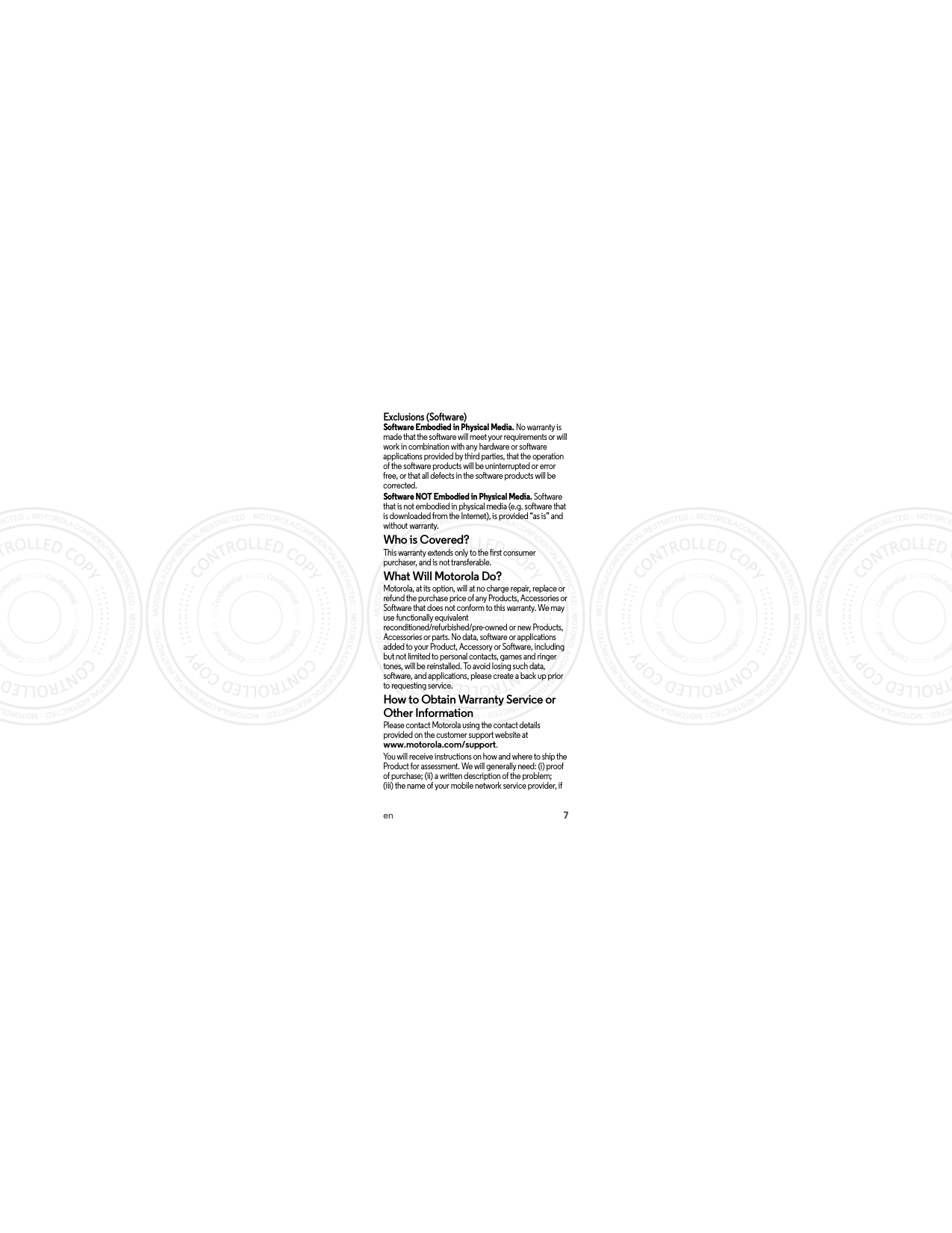 7enExclusions (Software)Software Embodied in Physical Media. No warranty is made that the software will meet your requirements or will work in combination with any hardware or software applications provided by third parties, that the operation of the software products will be uninterrupted or error free, or that all defects in the software products will be corrected.Software NOT Embodied in Physical Media. Software that is not embodied in physical media (e.g. software that is downloaded from the Internet), is provided “as is” and without warranty.Who is Covered?This warranty extends only to the first consumer purchaser, and is not transferable.What Will Motorola Do?Motorola, at its option, will at no charge repair, replace or refund the purchase price of any Products, Accessories or Software that does not conform to this warranty. We may use functionally equivalent reconditioned/refurbished/pre-owned or new Products, Accessories or parts. No data, software or applications added to your Product, Accessory or Software, including but not limited to personal contacts, games and ringer tones, will be reinstalled. To avoid losing such data, software, and applications, please create a back up prior to requesting service.How to Obtain Warranty Service or Other InformationPlease contact Motorola using the contact details provided on the customer support website at www.motorola.com/support.You will receive instructions on how and where to ship the Product for assessment. We will generally need: (i) proof of purchase; (ii) a written description of the problem; (iii) the name of your mobile network service provider, if  2014.05.30 FCC DRAFT