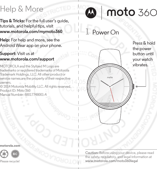 Help &amp; MoreTips &amp; Tricks: For the full user’s guide, tutorials, and helpful tips, visit www.motorola.com/mymoto360 Help: For help and more, see the Android Wear app on your phone. Support: Visit us atwww.motorola.com/support MOTOROLA and the Stylized M Logo are trademarks or registered trademarks of Motorola Trademark Holdings, LLC. All other product or service names are the property of their respective owners.© 2014 Motorola Mobility LLC. All rights reserved.Product ID: Moto 360Manual Number: 68017748001-APlease recycle! motorola.comCaution: Before using your device, please read the safety, regulatory, and legal information at www.motorola.com/moto360legal1  Power OnPress &amp; holdthe powerbutton untilyour watchvibrates. 2014.05.30 FCC DRAFT