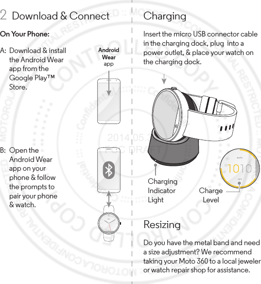 ResizingDo you have the metal band and need a size adjustment? We recommend taking your Moto 360 to a local jeweler or watch repair shop for assistance.ChargingInsert the micro USB connector cable in the charging dock, plug  into a power outlet, &amp; place your watch on the charging dock.Charging IndicatorLight75%7575%ChargeLevel2  Download &amp; ConnectOn Your Phone:A:  Download &amp; install the Android Wear app from the Google Play™ Store.AndroidWearappB: Open the Android Wear app on your phone &amp; follow the prompts to pair your phone &amp; watch. 2014.05.30 FCC DRAFT