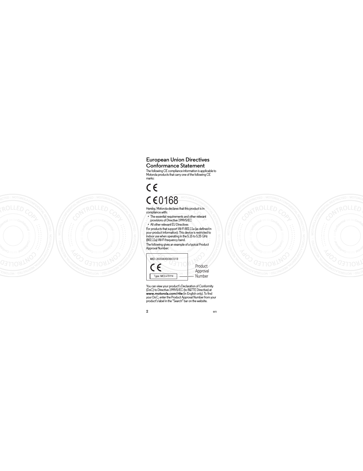 2enEuropean Union Directives Conformance StatementEU ConformanceThe following CE compliance information is applicable to Motorola products that carry one of the following CE marks:Hereby, Motorola declares that this product is in compliance with:•The essential requirements and other relevant provisions of Directive 1999/5/EC•All other relevant EU DirectivesFor products that support Wi-Fi 802.11a (as defined in your product information): This device is restricted to indoor use when operating in the 5.15 to 5.25 GHz (802.11a) Wi-Fi frequency band.The following gives an example of a typical Product Approval Number:You can view your product’s Declaration of Conformity (DoC) to Directive 1999/5/EC (to R&amp;TTE Directive) at www.motorola.com/rtte (in English only). To find your DoC, enter the Product Approval Number from your product’s label in the “Search” bar on the website.0168Product Approval Number 2014.05.30 FCC DRAFT