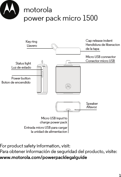 1motorolapower pack micro 1500For product safety information, visit:Para obtener información de seguridad del producto, visite: www.motorola.com/powerpacklegalguideKey ringLlaveroCap release indentHendidura de liberacionde la tapaMicro USB connectorConector micro USBSpeakerMicro USB input tocharge power packEntrada micro USB para cargarla unidad de alimentacionStatus lightLuz de estadoPower buttonBoton de encendidoAltavoz