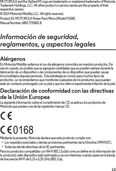 13MOTOROLA and the Stylized M Logo are trademarks or registered trademarks of Motorola Trademark Holdings, LLC. All other product or service names are the property of their respective owners.© 2014 Motorola Mobility LLC. All rights reserved.Product ID: MOTOROLA Power Pack Micro (Model P1500)Manual Number: 68017720001-BInformación de seguridad, reglamentos, y aspectos legalesAlérgenosGlass PartsEn Motorola Mobility evitamos el uso de alérgenos conocidos en nuestros productos. De vez en cuando, es posible que se agreguen cantidades que se pueden rastrear durante la fabricación de un dispositivo o de componentes de un dispositivo que puedan causar incomodidad a algunas personas.  Esta estrategia es común para muchos tipos de productos. Le recomendamos que monitoree cualquiera de los productos que puedan estar en contacto prolongado con su piel y que los retire si experimenta irritación de la piel.Declaración de conformidad con las directivas de la Unión EuropeaConformidad con la UELa siguiente información sobre el cumplimiento de CE se aplica a los productos de Motorola que poseen una de las siguientes marcas CE:Mediante la presente, Motorola declara que este producto cumple con:•Los requisitos esenciales y demás provisiones pertinentes de la Directiva 1999/5/EC.•Todas las demás directivas de la UE pertinentes.Para los productos compatibles con Wi-Fi 802.11a (tal como se define en la información de tu producto): este dispositivo está restringido a uso en interiores cuando opera en la banda de frecuencia Wi-Fi de 5,15 a 5,25 GHz (802.11a).0168