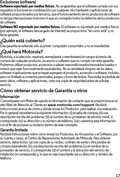 17Exclusiones (software)Software soportado por medios físicos. No se garantiza que el software cumpla con sus requisitos ni funcione en combinación con cualquier otro hardware o aplicaciones de software proporcionados por terceros, que el funcionamiento de los productos de software no tenga interrupciones ni errores ni que se corregirán todos los defectos de los productos de software.Software NO soportado por medios físicos. El software no soportado por medios físicos (por ejemplo, el software descargado de Internet) se proporciona “tal como está” y no tiene garantía.¿Quién está cubierto?Esta garantía se extiende sólo al primer comprador consumidor y no es transferible.¿Qué hará Motorola?Motorola, a su elección, reparará, reemplazará o reembolsará sin cargos el precio de compra de cualquier producto, accesorio o software que no cumpla con esta garantía. Podremos utilizar productos, accesorios o piezas reacondicionados/renovados/usados o nuevos que sean funcionalmente equivalentes. No se reinstalará ninguno de los datos, software ni aplicaciones que se hayan agregado al producto, accesorio o software, incluido, pero no limitado a contactos personales, juegos y tonos de timbre. Para evitar la pérdida de estos datos, software y aplicaciones, cree una copia de seguridad antes de solicitar servicio.Cómo obtener servicio de Garantía u otrosInformaciónComuníquese con Motorola usando la información de contacto que se proporciona en el sitio Web de Atención al Cliente en www.motorola.com/support. Recibirá instrucciones acerca de cómo y dónde enviar los Productos  para realizar una evaluación. Por lo general necesitamos la siguiente información: (i) prueba de compra; (ii) una descripción escrita del problema; (iii) el nombre de su proveedor de servicio móvil, si corresponde; (iv) su dirección y su número de teléfono. Solo usaremos esta información con el fin de procesar su reclamo dentro de este concepto.Garantía limitadaRecibirá instrucciones sobre cómo enviar los Productos, los Accesorios o el Software, por su cuenta y cargo, al Centro de Reparaciones Autorizado de Motorola. Para obtener servicio, debe incluir: (a) una copia de su recibo, contrato de venta u otra prueba de compra equivalente; (b) una descripción escrita del problema; (c) el nombre de su proveedor de servicio, si corresponde; (d) el nombre y la ubicación del servicio de instalación (si corresponde) y, lo que es más importante; (e) su dirección y número de teléfono.