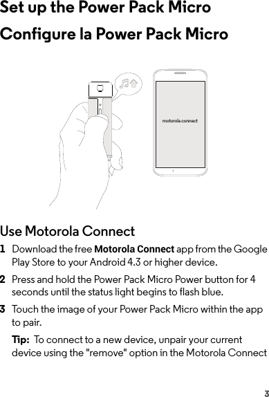 3Set up the Power Pack MicroConfigure la Power Pack MicroUse Motorola Connect  1Download the free Motorola Connect app from the Google Play Store to your Android 4.3 or higher device.2Press and hold the Power Pack Micro Power button for 4 seconds until the status light begins to flash blue.3Touch the image of your Power Pack Micro within the app to pair.Tip:  To connect to a new device, unpair your current device using the &quot;remove&quot; option in the Motorola Connect motorola connect