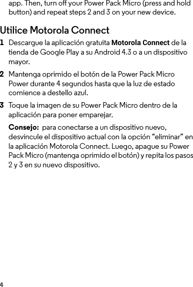 4app. Then, turn off your Power Pack Micro (press and hold button) and repeat steps 2 and 3 on your new device.Utilice Motorola Connect  1Descargue la aplicación gratuita Motorola Connect de la tienda de Google Play a su Android 4.3 o a un dispositivo mayor.2Mantenga oprimido el botón de la Power Pack Micro Power durante 4 segundos hasta que la luz de estado comience a destello azul.3Toque la imagen de su Power Pack Micro dentro de la aplicación para poner emparejar.Consejo:  para conectarse a un dispositivo nuevo, desvincule el dispositivo actual con la opción “eliminar” en la aplicación Motorola Connect. Luego, apague su Power Pack Micro (mantenga oprimido el botón) y repita los pasos 2 y 3 en su nuevo dispositivo. 