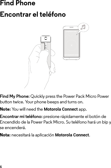 6Find PhoneEncontrar el teléfonoFind My Phone: Quickly press the Power Pack Micro Power button twice. Your phone beeps and turns on.Note: You will need the Motorola Connect app.Encontrar mi teléfono: presione rápidamente el botón de Encendido de la Power Pack Micro. Su teléfono hará un bip y se encenderá.Nota: necesitará la aplicación Motorola Connect.Long time no see...touch anywhere to cancel