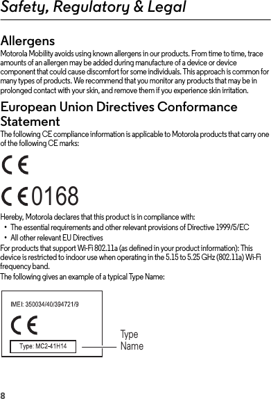 8Safety, Regulatory &amp; LegalAllergensGlass PartsMotorola Mobility avoids using known allergens in our products. From time to time, trace amounts of an allergen may be added during manufacture of a device or device component that could cause discomfort for some individuals. This approach is common for many types of products. We recommend that you monitor any products that may be in prolonged contact with your skin, and remove them if you experience skin irritation.European Union Directives Conformance StatementEU ConformanceThe following CE compliance information is applicable to Motorola products that carry one of the following CE marks:Hereby, Motorola declares that this product is in compliance with:•The essential requirements and other relevant provisions of Directive 1999/5/EC•All other relevant EU DirectivesFor products that support Wi-Fi 802.11a (as defined in your product information): This device is restricted to indoor use when operating in the 5.15 to 5.25 GHz (802.11a) Wi-Fi frequency band.The following gives an example of a typical Type Name:0168Type Name