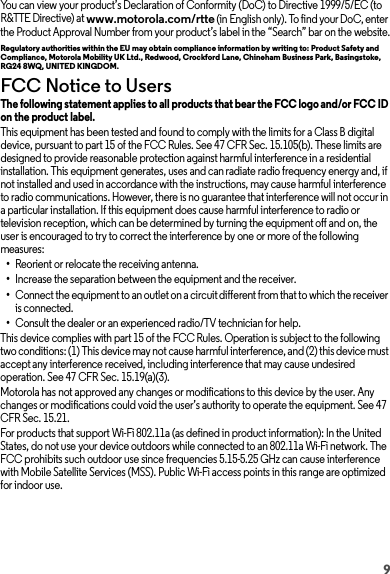 9You can view your product’s Declaration of Conformity (DoC) to Directive 1999/5/EC (to R&amp;TTE Directive) at www.motorola.com/rtte (in English only). To find your DoC, enter the Product Approval Number from your product’s label in the “Search” bar on the website.Regulatory authorities within the EU may obtain compliance information by writing to: Product Safety and Compliance, Motorola Mobility UK Ltd., Redwood, Crockford Lane, Chineham Business Park, Basingstoke, RG24 8WQ, UNITED KINGDOM.FCC Notice to UsersFCC NoticeThe following statement applies to all products that bear the FCC logo and/or FCC ID on the product label.This equipment has been tested and found to comply with the limits for a Class B digital device, pursuant to part 15 of the FCC Rules. See 47 CFR Sec. 15.105(b). These limits are designed to provide reasonable protection against harmful interference in a residential installation. This equipment generates, uses and can radiate radio frequency energy and, if not installed and used in accordance with the instructions, may cause harmful interference to radio communications. However, there is no guarantee that interference will not occur in a particular installation. If this equipment does cause harmful interference to radio or television reception, which can be determined by turning the equipment off and on, the user is encouraged to try to correct the interference by one or more of the following measures:•Reorient or relocate the receiving antenna.•Increase the separation between the equipment and the receiver.•Connect the equipment to an outlet on a circuit different from that to which the receiver is connected.•Consult the dealer or an experienced radio/TV technician for help.This device complies with part 15 of the FCC Rules. Operation is subject to the following two conditions: (1) This device may not cause harmful interference, and (2) this device must accept any interference received, including interference that may cause undesired operation. See 47 CFR Sec. 15.19(a)(3).Motorola has not approved any changes or modifications to this device by the user. Any changes or modifications could void the user’s authority to operate the equipment. See 47 CFR Sec. 15.21.For products that support Wi-Fi 802.11a (as defined in product information): In the United States, do not use your device outdoors while connected to an 802.11a Wi-Fi network. The FCC prohibits such outdoor use since frequencies 5.15-5.25 GHz can cause interference with Mobile Satellite Services (MSS). Public Wi-Fi access points in this range are optimized for indoor use.