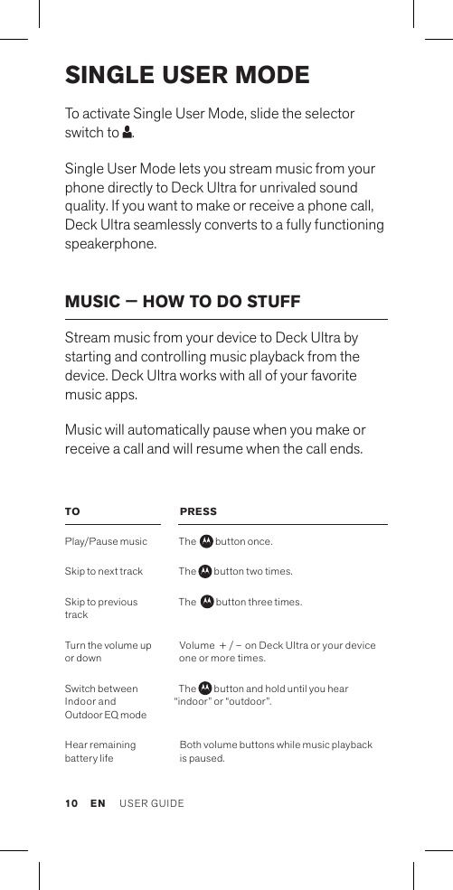 SINGLE USER MODETo activate Single User Mode, slide the selector switch to  .Single User Mode lets you stream music from your phone directly to Deck Ultra for unrivaled sound quality. If you want to make or receive a phone call, Deck Ultra seamlessly converts to a fully functioning speakerphone.MUSIC — HOW TO DO STUFFStream music from your device to Deck Ultra by starting and controlling music playback from the device. Deck Ultra works with all of your favorite music apps.Music will automatically pause when you make or receive a call and will resume when the call ends.TOPlay/Pause music Skip to next track Skip to previous track Turn the volume up or downSwitch between  Indoor and  Outdoor EQ modeHear remaining battery lifePRESSThe   button once.The   button two times.The    button three times. Volume  + / – on Deck Ultra or your device one or more times.The   button and hold until you hear  “indoor” or “outdoor”. Both volume buttons while music playback is paused.EN USER GUIDE10