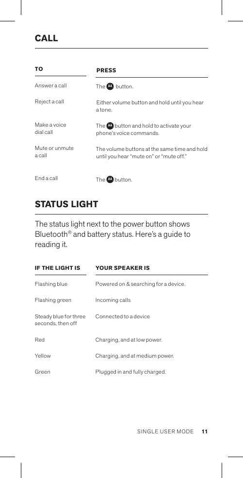 STATUS LIGHT The status light next to the power button shows Bluetooth® and battery status. Here’s a guide to reading it.TO Answer a callReject a call Make a voice  dial callMute or unmute a call End a callIF THE LIGHT IS Flashing blueFlashing greenSteady blue for three seconds, then offRedYellowGreenPRESSThe    button.Either volume button and hold until you hear a tone.The   button and hold to activate your phone’s voice commands.The volume buttons at the same time and hold until you hear “mute on” or “mute off.” The   button.YOUR SPEAKER ISPowered on &amp; searching for a device.Incoming callsConnected to a device Charging, and at low power.Charging, and at medium power.Plugged in and fully charged.CALL 11SINGLE USER MODE