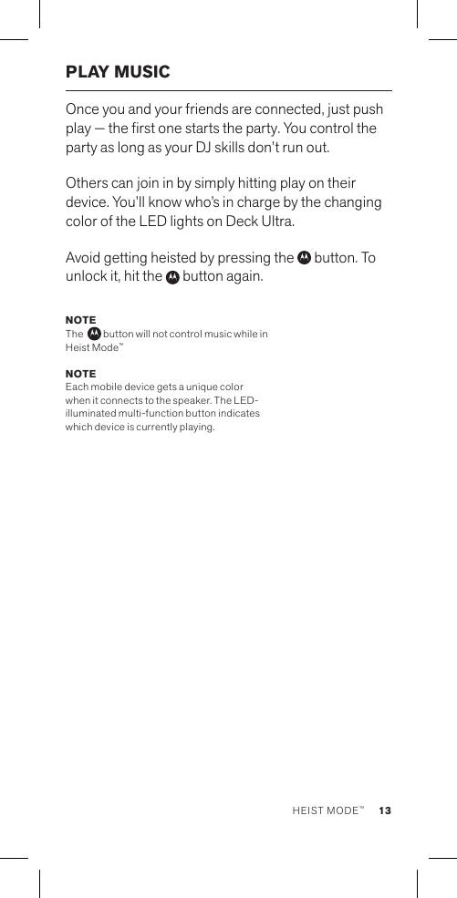 PLAY MUSICOnce you and your friends are connected, just push play — the rst one starts the party. You control the party as long as your DJ skills don’t run out. Others can join in by simply hitting play on their device. You’ll know who’s in charge by the changing color of the LED lights on Deck Ultra.Avoid getting heisted by pressing the   button. To unlock it, hit the   button again.NOTE The    button will not control music while in Heist Mode™NOTE  Each mobile device gets a unique color when it connects to the speaker. The LED-illuminated multi-function button indicates which device is currently playing. 13HEIST MODE™