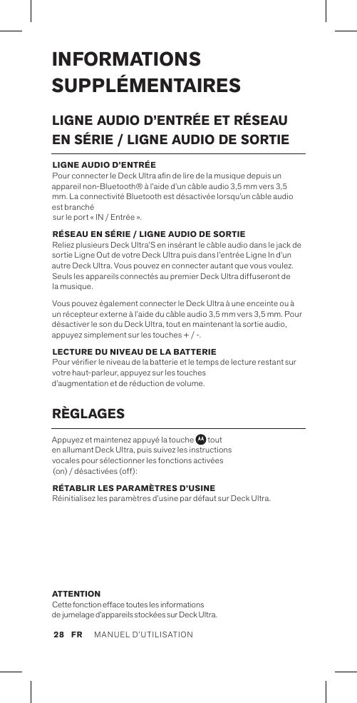 INFORMATIONS SUPPLÉMENTAIRESLIGNE AUDIO D’ENTRÉE ET RÉSEAU EN SÉRIE / LIGNE AUDIO DE SORTIE LIGNE AUDIO D’ENTRÉE  Pour connecter le Deck Ultra an de lire de la musique depuis un appareil non-Bluetooth® à l’aide d’un câble audio 3,5 mm vers 3,5 mm. La connectivité Bluetooth est désactivée lorsqu’un câble audio est branché  sur le port « IN / Entrée ».RÉSEAU EN SÉRIE / LIGNE AUDIO DE SORTIE Reliez plusieurs Deck Ultra’S en insérant le câble audio dans le jack de sortie Ligne Out de votre Deck Ultra puis dans l’entrée Ligne In d’un autre Deck Ultra. Vous pouvez en connecter autant que vous voulez. Seuls les appareils connectés au premier Deck Ultra diffuseront de la musique. Vous pouvez également connecter le Deck Ultra à une enceinte ou à un récepteur externe à l’aide du câble audio 3,5 mm vers 3,5 mm. Pour désactiver le son du Deck Ultra, tout en maintenant la sortie audio, appuyez simplement sur les touches + / -.LECTURE DU NIVEAU DE LA BATTERIE Pour vérier le niveau de la batterie et le temps de lecture restant sur votre haut-parleur, appuyez sur les touches  d’augmentation et de réduction de volume. RÈGLAGESAppuyez et maintenez appuyé la touche   tout  en allumant Deck Ultra, puis suivez les instructions  vocales pour sélectionner les fonctions activées  (on) / désactivées (off):RÉTABLIR LES PARAMÈTRES D’USINE Réinitialisez les paramètres d’usine par défaut sur Deck Ultra.ATTENTION Cette fonction efface toutes les informations de jumelage d’appareils stockées sur Deck Ultra.MANUEL D’UTILISATION 28FR