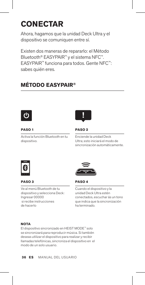 CONECTARAhora, hagamos que la unidad Deck Ultra y el dispositivo se comuniquen entre sí. Existen dos maneras de repararlo: el Método Bluetooth® EASYPAIR™ y el sistema NFC™. EASYPAIR™ funciona para todos. Gente NFC™: sabes quién eres.MÉTODO EASYPAIR®PASO 4Cuando el dispositivo y la  unidad Deck Ultra estén conectados, escuchar ás un tono que indica que la sincronización  ha terminado. PASO 1Activa la función Bluetooth en tu dispositivo. PASO 2Enciende la unidad Deck Ultra; esto iniciará el modo de sincronización automáticamente. PASO 3Ve al menú Bluetooth de tu dispositivo y selecciona Deck: Ingresar 00000  si recibe instrucciones  de hacerloNOTA El dispositivo sincronizado en HEIST MODE™ solo se sincronizará para reproducir música. Si también deseas utilizar el dispositivo para realizar y recibir llamadas telefónicas, sincroniza el dispositivo en  el modo de un solo usuario.ES MANUAL DEL USUARIO 36