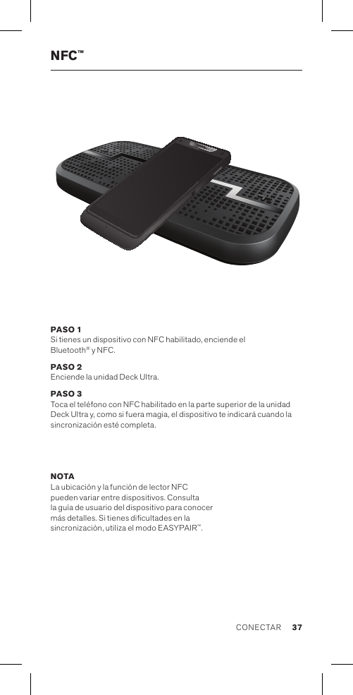 NFC™PASO 1 Si tienes un dispositivo con NFC habilitado, enciende el  Bluetooth® y NFC.PASO 2 Enciende la unidad Deck Ultra.PASO 3 Toca el teléfono con NFC habilitado en la parte superior de la unidad Deck Ultra y, como si fuera magia, el dispositivo te indicará cuando la sincronización esté completa. NOTA La ubicación y la función de lector NFC  pueden variar entre dispositivos. Consulta la guía de usuario del dispositivo para conocer más detalles. Si tienes dicultades en la  sincronización, utiliza el modo EASYPAIR™. 37CONECTAR