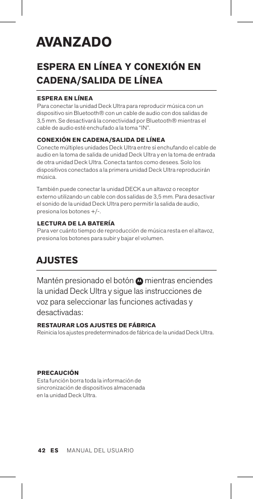 AVANZADOESPERA EN LÍNEA Y CONEXIÓN EN  CADENA/SALIDA DE LÍNEA ESPERA EN LÍNEA  Para conectar la unidad Deck Ultra para reproducir música con un dispositivo sin Bluetooth® con un cable de audio con dos salidas de 3,5 mm. Se desactivará la conectividad por Bluetooth® mientras el cable de audio esté enchufado a la toma “IN”.CONEXIÓN EN CADENA/SALIDA DE LÍNEA Conecte múltiples unidades Deck Ultra entre sí enchufando el cable de audio en la toma de salida de unidad Deck Ultra y en la toma de entrada de otra unidad Deck Ultra. Conecta tantos como desees. Solo los dispositivos conectados a la primera unidad Deck Ultra reproducirán música. También puede conectar la unidad DECK a un altavoz o receptor externo utilizando un cable con dos salidas de 3,5 mm. Para desactivar el sonido de la unidad Deck Ultra pero permitir la salida de audio, presiona los botones +/-.LECTURA DE LA BATERÍA Para ver cuánto tiempo de reproducción de música resta en el altavoz, presiona los botones para subir y bajar el volumen. AJUSTESMantén presionado el botón   mientras enciendes la unidad Deck Ultra y sigue las instrucciones de voz para seleccionar las funciones activadas y desactivadas:RESTAURAR LOS AJUSTES DE FÁBRICA Reinicia los ajustes predeterminados de fábrica de la unidad Deck Ultra.PRECAUCIÓN Esta función borra toda la información de  sincronización de dispositivos almacenada  en la unidad Deck Ultra. ES MANUAL DEL USUARIO 42