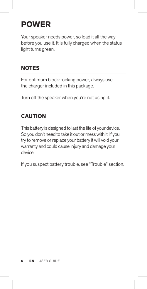 3.5mm Line inPowerSelector SwitchPOWER Your speaker needs power, so load it all the way before you use it. It is fully charged when the status light turns green.NOTES For optimum block-rocking power, always use  the charger included in this package.Turn off the speaker when you’re not using it. CAUTIONThis battery is designed to last the life of your device. So you don’t need to take it out or mess with it. If you try to remove or replace your battery it will void your warranty and could cause injury and damage your device. If you suspect battery trouble, see “Trouble” section. EN USER GUIDE6