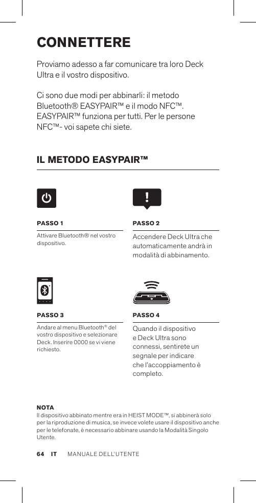 CONNETTEREProviamo adesso a far comunicare tra loro Deck Ultra e il vostro dispositivo.Ci sono due modi per abbinarli: il metodo Bluetooth® EASYPAIR™ e il modo NFC™. EASYPAIR™ funziona per tutti. Per le persone NFC™- voi sapete chi siete.IL METODO EASYPAIR™ NOTA Il dispositivo abbinato mentre era in HEIST MODE™, si abbinerà solo per la riproduzione di musica, se invece volete usare il dispositivo anche per le telefonate, è necessario abbinare usando la Modalità Singolo Utente.PASSO 4Quando il dispositivo e Deck Ultra sono connessi, sentirete un segnale per indicare che l’accoppiamento è completo.PASSO 1Attivare Bluetooth® nel vostro dispositivo. PASSO 2Accendere Deck Ultra che automaticamente andrà in modalità di abbinamento. PASSO 3Andare al menu Bluetooth® del vostro dispositivo e selezionare Deck. Inserire 0000 se vi viene richiesto.64MANUALE DELL’UTENTE IT