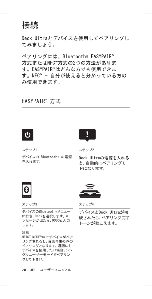 接続Deck Ultraとデバイスを使用してペアリングしてみましょう。ペアリングには、Bluetooth® EASYPAIR™方式またはNFC™方式の2つの方法があります。EASYPAIR™はどんな方でも使用できます。NFC™ — 自分が使えると分かっている方のみ使用できます。EASYPAIR™ 方式 注意 HEIST MODE™中にデバイスがペアリングされると、音楽再生のみのペアリングとなります。通話にもデ バ イ ス を 使 用 し た い 場 合 、シ ングルユーザーモードでペアリング して 下さい 。ステップ4デバイスとDeck Ultraが接続 さ れ た ら 、ペ ア リ ン グ 完 了ト ーン が 聴 こえま す。ステップ 1デバイスの Bluetooth® の電源を 入 れ ま す。ステップ 2Deck Ultraの電源を入れると 、自 動 的 に ペ ア リ ン グ モ ード に なりま す。ステップ 3デバ イスの Bl u e t o o t h ®メニューに 行 き 、D e c k を 選 択 し ま す 。メッセージが出たら、0000と入力しま す。78ユーザーマニュアルJP