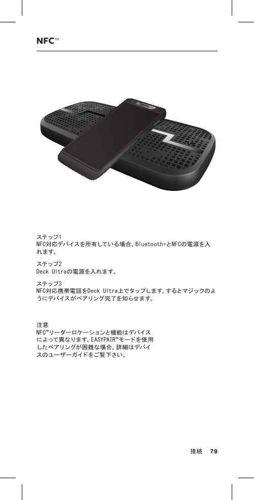 NFC™ステップ 1  NFC対応デバイスを所有している場合、Bluetooth®とNFCの電源を入れ ま す。  ステップ 2  Deck Ultraの電源を入れます。ステップ 3  NFC対応携帯電話をD ec k Ultra上でタップします。するとマジックのよう にデ バ イス が ペ アリン グ 完 了 を 知 ら せ ま す。注意 N F C ™ リー ダー ロケ ーションと機 能 は デバ イスによって異なります。EASYPAIR™モードを使用し た ペ ア リ ン グ が 困 難 な 場 合 、詳 細 は デ バ イスのユーザーガイドをご覧下さい。 79接続