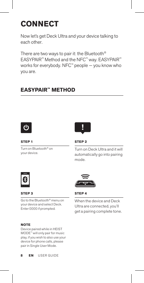 CONNECTNow let’s get Deck Ultra and your device talking to each other.There are two ways to pair it: the Bluetooth® EASYPAIR™ Method and the NFC™ way. EASYPAIR™ works for everybody. NFC™ people — you know who you are.EASYPAIR™ METHOD NOTE Device paired while in HEIST MODE™ will only pair for music play, if you wish to also use your device for phone calls, please pair in Single User Mode.STEP 4When the device and Deck Ultra are connected, you’ll get a pairing complete tone.STEP 1Turn on Bluetooth® on  your device. STEP 2Turn on Deck Ultra and it will automatically go into pairing mode. STEP 3Go to the Bluetooth® menu on your device and select Deck. Enter 0000 if prompted.EN USER GUIDE8