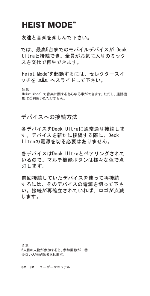 HEIST MODE™友達と音楽を楽しんで下さい。では、最高5台までのモバイルデバイスが Deck Ultraと接続でき、全員がお気に入りのミックスを交代で再生できます。Heist Mode™を起動するには、セレクタースイッチを   へスライドして下さい。注意  Heist Mode™ で 音 楽 に 関 す る あ ら ゆ る 事 が で き ま す 。た だ し 、通 話 機能はご利用いただけません。デバイスへの接続方法各デバイスをDeck Ultraに通常通り接続します。デバイスを新たに接続する際に、Deck Ultraの電源を切る必要はありません。各デバイスはDeck Ultraとペアリングされているので、マルチ機能ボタンは様々な色で点灯します。 前回接続していたデバイスを使って再接続するには、そのデバイスの電源を切って下さい。接続が再確立されていれば、ロゴが点滅します。注意  6人目の人物が参加すると、参加回数が一番少 な い 人 物 が 除 名 さ れ ま す。82ユーザーマニュアルJP