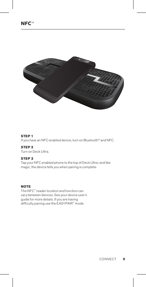 NFC™STEP 1 If you have an NFC enabled device, turn on Bluetooth® and NFC. STEP 2 Turn on Deck Ultra.STEP 3 Tap your NFC enabled phone to the top of Deck Ultra; and like  magic, the device tells you when pairing is complete. NOTE The NFC™ reader location and function can vary between devices. See your device user’s guide for more details. If you are having difculty pairing use the EASYPAIR™ mode.CONNECT 9