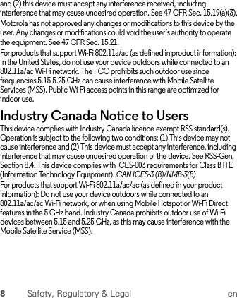 8Safety, Regulatory &amp; Legal enand (2) this device must accept any interference received, including interference that may cause undesired operation. See 47 CFR Sec. 15.19(a)(3).Motorola has not approved any changes or modifications to this device by the user. Any changes or modifications could void the user’s authority to operate the equipment. See 47 CFR Sec. 15.21.For products that support Wi-Fi 802.11a/ac (as defined in product information): In the United States, do not use your device outdoors while connected to an 802.11a/ac Wi-Fi network. The FCC prohibits such outdoor use since frequencies 5.15-5.25 GHz can cause interference with Mobile Satellite Services (MSS). Public Wi-Fi access points in this range are optimized for indoor use.Industry Canada Notice to UsersIndustry Canada NoticeThis device complies with Industry Canada licence-exempt RSS standard(s). Operation is subject to the following two conditions: (1) This device may not cause interference and (2) This device must accept any interference, including interference that may cause undesired operation of the device. See RSS-Gen, Section 8.4. This device complies with ICES-003 requirements for Class B ITE (Information Technology Equipment). CAN ICES-3 (B)/NMB-3(B)For products that support Wi-Fi 802.11a/ac/ac (as defined in your product information): Do not use your device outdoors while connected to an 802.11a/ac/ac Wi-Fi network, or when using Mobile Hotspot or Wi-Fi Direct features in the 5 GHz band. Industry Canada prohibits outdoor use of Wi-Fi devices between 5.15 and 5.25 GHz, as this may cause interference with the Mobile Satellite Service (MSS).