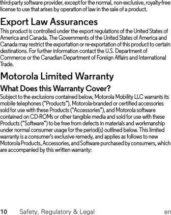 10 Safety, Regulatory &amp; Legal enthird-party software provider, except for the normal, non-exclusive, royalty-free license to use that arises by operation of law in the sale of a product.Export Law AssurancesExport LawThis product is controlled under the export regulations of the United States of America and Canada. The Governments of the United States of America and Canada may restrict the exportation or re-exportation of this product to certain destinations. For further information contact the U.S. Department of Commerce or the Canadian Department of Foreign Affairs and International Trade.Motorola Limited WarrantyWarrantyWhat Does this Warranty Cover?Subject to the exclusions contained below, Motorola Mobility LLC warrants its mobile telephones (“Products”), Motorola-branded or certified accessories sold for use with these Products (“Accessories”), and Motorola software contained on CD-ROMs or other tangible media and sold for use with these Products (“Software”) to be free from defects in materials and workmanship under normal consumer usage for the period(s) outlined below. This limited warranty is a consumer&apos;s exclusive remedy, and applies as follows to new Motorola Products, Accessories, and Software purchased by consumers, which are accompanied by this written warranty: