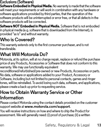 en Safety, Regulatory &amp; Legal 13Exclusions (Software)Software Embodied in Physical Media. No warranty is made that the software will meet your requirements or will work in combination with any hardware or software applications provided by third parties, that the operation of the software products will be uninterrupted or error free, or that all defects in the software products will be corrected.Software NOT Embodied in Physical Media. Software that is not embodied in physical media (e.g. software that is downloaded from the Internet), is provided “as is” and without warranty.Who is Covered?This warranty extends only to the first consumer purchaser, and is not transferable.What Will Motorola Do?Motorola, at its option, will at no charge repair, replace or refund the purchase price of any Products, Accessories or Software that does not conform to this warranty. We may use functionally equivalent reconditioned/refurbished/pre-owned or new Products, Accessories or parts. No data, software or applications added to your Product, Accessory or Software, including but not limited to personal contacts, games and ringer tones, will be reinstalled. To avoid losing such data, software, and applications, please create a back up prior to requesting service.How to Obtain Warranty Service or Other InformationPlease contact Motorola using the contact details provided on the customer support website at www.motorola.com/support.You will receive instructions on how and where to ship the Product for assessment. We will generally need: (i) proof of purchase; (ii) a written 