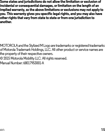 en 15Some states and jurisdictions do not allow the limitation or exclusion of incidental or consequential damages, or limitation on the length of an implied warranty, so the above limitations or exclusions may not apply to you. This warranty gives you specific legal rights, and you may also have other rights that vary from state to state or from one jurisdiction to another.MOTOROLA and the Stylized M Logo are trademarks or registered trademarks of Motorola Trademark Holdings, LLC. All other product or service names are the property of their respective owners.© 2015 Motorola Mobility LLC. All rights reserved.Manual Number: 68017953001-A