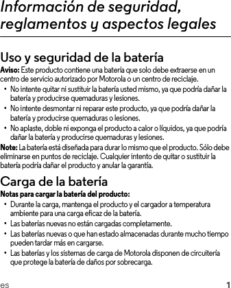 es 1Información de seguridad, reglamentos y aspectos legalesUso y seguridad de la bateríaAviso: Este producto contiene una batería que solo debe extraerse en un centro de servicio autorizado por Motorola o un centro de reciclaje.•No intente quitar ni sustituir la batería usted mismo, ya que podría dañar la batería y producirse quemaduras y lesiones.•No intente desmontar ni reparar este producto, ya que podría dañar la batería y producirse quemaduras o lesiones.•No aplaste, doble ni exponga el producto a calor o líquidos, ya que podría dañar la batería y producirse quemaduras y lesiones.Note: La batería está diseñada para durar lo mismo que el producto. Sólo debe eliminarse en puntos de reciclaje. Cualquier intento de quitar o sustituir la batería podría dañar el producto y anular la garantía.Carga de la bateríaCarga de la bateríaNotas para cargar la batería del producto:•Durante la carga, mantenga el producto y el cargador a temperatura ambiente para una carga eficaz de la batería.•Las baterías nuevas no están cargadas completamente.•Las baterías nuevas o que han estado almacenadas durante mucho tiempo pueden tardar más en cargarse.•Las baterías y los sistemas de carga de Motorola disponen de circuitería que protege la batería de daños por sobrecarga.