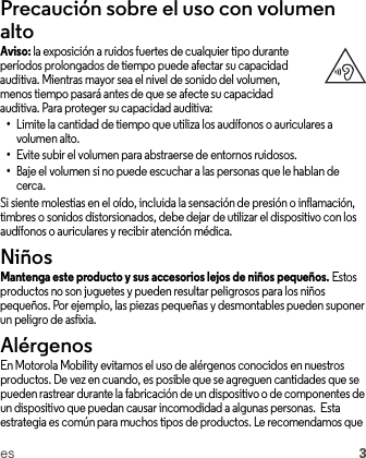 es 3Precaución sobre el uso con volumen altoAviso: la exposición a ruidos fuertes de cualquier tipo durante períodos prolongados de tiempo puede afectar su capacidad auditiva. Mientras mayor sea el nivel de sonido del volumen, menos tiempo pasará antes de que se afecte su capacidad auditiva. Para proteger su capacidad auditiva:•Limite la cantidad de tiempo que utiliza los audífonos o auriculares a volumen alto.•Evite subir el volumen para abstraerse de entornos ruidosos.•Baje el volumen si no puede escuchar a las personas que le hablan de cerca.Si siente molestias en el oído, incluida la sensación de presión o inflamación, timbres o sonidos distorsionados, debe dejar de utilizar el dispositivo con los audífonos o auriculares y recibir atención médica.NiñosNiñosMantenga este producto y sus accesorios lejos de niños pequeños. Estos productos no son juguetes y pueden resultar peligrosos para los niños pequeños. Por ejemplo, las piezas pequeñas y desmontables pueden suponer un peligro de asfixia.AlérgenosEn Motorola Mobility evitamos el uso de alérgenos conocidos en nuestros productos. De vez en cuando, es posible que se agreguen cantidades que se pueden rastrear durante la fabricación de un dispositivo o de componentes de un dispositivo que puedan causar incomodidad a algunas personas.  Esta estrategia es común para muchos tipos de productos. Le recomendamos que 