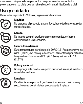 4esmonitoree cualquiera de los productos que puedan estar en contacto prolongado con su piel y que los retire si experimenta irritación de la piel.Uso y cuidadoUso y cu idadoPara cuidar su producto Motorola, siga estas indicaciones:LíquidosNo exponga el producto a agua, lluvia, humedad extrema, sudor u otros líquidos.SecadoNo intente secar el producto en un microondas, un horno convencional o una secadora.Calor o frío extremosEvite temperaturas por debajo de -10 °C (14 °F) o por encima de 60 °C (140 °F). No recargue accesorios alimentados por batería a temperaturas inferiores a 0 °C (32 °F) o superiores a 45 °C (113 °F).Polvo y suciedadNo exponga este producto a polvo, suciedad, arena, alimentos o materiales similares.LimpiezaPara limpiar este producto, utilice únicamente un paño suave y seco. No use alcohol ni otros productos de limpieza.