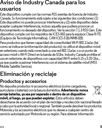 es 9Aviso de Industry Canada para los usuariosAviso  de Indus try Cana daEste dispositivo cumple con las normas RSS exentas de licencia de Industry Canada. Su funcionamiento está sujeto a las siguientes dos condiciones: (1) Este dispositivo no puede provocar interferencia y (2) este dispositivo debe aceptar cualquier interferencia, incluso aquella que pudiera provocar un funcionamiento no deseado del dispositivo. Ver la sección 7.1.3 RSS-Gen. Este dispositivo cumple con los requisitos de ICES-003 para la equipos Clase B ITE (Equipos de Tecnología Informática). CAN ICES-3 (B)/NMB-3(B)Para productos que tienen capacidad de conectividad Wi-Fi 802.11a/ac (tal como se indica en la información del producto): no utilice el dispositivo móvil en exteriores cuando está conectado a una red 802.11a/ac o a un punto de acceso móvil o Wi-Fi Direct en la banda de 5Ghz. Industry Canada prohíbe el uso en exteriores de dispositivos con capacidad Wi-Fi entre 5.15 y 5.25 Ghz., ya que puede ocasionar interferencia con el sistema de satélite móvil (MSS Mobile Satellite Service).Eliminación y reciclajeReciclajeProductos y accesoriosNo deposite productos ni accesorios eléctricos (como cargadores, auriculares o baterías) con la basura doméstica. Advertencia: nunca arroje baterías, ya sea por separado o dentro de un dispositivo móvil, al fuego, ya que pueden explotar. Estos artículos deben desecharse de acuerdo con el plan de reciclaje y recolección nacional llevado a cabo por la autoridad local o regional. También puede devolver los productos Motorola y los accesorios eléctricos que no desee a cualquier centro de servicio autorizado por Motorola en su región. Para obtener información 