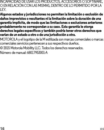 16 esINCAPACIDAD DE USAR LOS PRODUCTOS, ACCESORIOS O SOFTWARE, O EN RELACIÓN CON LAS MISMAS, DENTRO DE LO PERMITIDO POR LA LEY.Algunos estados y jurisdicciones no permiten la limitación o exclusión de daños imprevistos o resultantes ni la limitación sobre la duración de una garantía implícita, de modo que las limitaciones o exclusiones anteriores probablemente no correspondan a su caso. Esta garantía le otorga derechos legales específicos y también podría tener otros derechos que varían de un estado a otro o de una jurisdicción a otra.MOTOROLA y el logotipo de la M estilizada son marcas comerciales o marcas comerciales servicios pertenecen a sus respectivos dueños.© 2015 Motorola Mobility LLC. Todos los derechos reservados.Número de manual: 68017953001-A