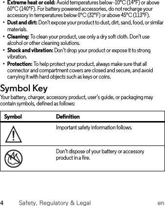 4Safety, Regulatory &amp; Legal en•Extreme heat or cold: Avoid temperatures below -10°C (14°F) or above 60°C (140°F). For battery powered accessories, do not recharge your accessory in temperatures below 0°C (32°F) or above 45°C (113°F).•Dust and dirt: Don’t expose your product to dust, dirt, sand, food, or similar materials.•Cleaning: To clean your product, use only a dry soft cloth. Don’t use alcohol or other cleaning solutions.• Shock and vibration: Don’t drop your product or expose it to strong vibration.•Protection: To help protect your product, always make sure that all connector and compartment covers are closed and secure, and avoid carrying it with hard objects such as keys or coins.Symbol KeyYour battery, charger, accessory product, user’s guide, or packaging may contain symbols, defined as follows:Symbol DefinitionImportant safety information follows.Don’t dispose of your battery or accessory product in a fire.032374o032376o