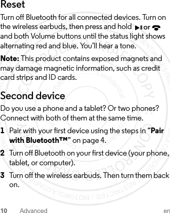 10 Advanced enResetTurn off Bluetooth for all connected devices. Turn on the wireless earbuds, then press and hold   and both Volume buttons until the status light shows alternating red and blue. You’ll hear a tone.Note: This product contains exposed magnets and may damage magnetic information, such as credit card strips and ID cards.Second deviceDo you use a phone and a tablet? Or two phones? Connect with both of them at the same time.  1Pair with your first device using the steps in “Pair with Bluetooth™” on page 4.2Turn off Bluetooth on your first device (your phone, tablet, or computer).3Turn off the wireless earbuds. Then turn them back on.or1-JUL-15