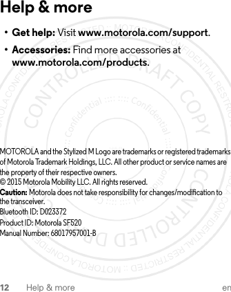 12 Help &amp; more enHelp &amp; more•Get help: Visit www.motorola.com/support.• Accessories: Find more accessories at www.motorola.com/products.MOTOROLA and the Stylized M Logo are trademarks or registered trademarks of Motorola Trademark Holdings, LLC. All other product or service names are the property of their respective owners.© 2015 Motorola Mobility LLC. All rights reserved.Caution: Motorola does not take responsibility for changes/modification to the transceiver.Bluetooth ID: D023372Product ID: Motorola SF520Manual Number: 68017957001-B1-JUL-15
