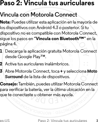 es-US Paso 2: Vincula tus auriculares 3Paso 2: Vincula tus auricularesVincula con Motorola ConnectNota: Puedes utilizar esta aplicación en la mayoría de los dispositivos con Android 4.3 o posterior. Si tu dispositivo no es compatible con Motorola Connect, sigue los pasos en “Vincula con Bluetooth™” en la página 4.  1Descarga la aplicación gratuita Motorola Connect desde Google Play™.2Activa tus auriculares inalámbricos.3Abre Motorola Connect, toca + y selecciona Moto Surround de la lista de dispositivos.Consejo: También, puedes utilizar Motorola Connect para verificar la batería, ver la última ubicación en la que te conectaste u obtener más ayuda.1-JUL-15