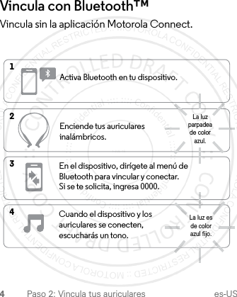 4Paso 2: Vincula tus auriculares es-USVincula con Bluetooth™ Vincula sin la aplicación Motorola Connect.Activa Bluetooth en tu dispositivo.Enciende tus auriculares inalámbricos.En el dispositivo, dirígete al menú de Bluetooth para vincular y conectar. Si se te solicita, ingresa 0000.Cuando el dispositivo y los auriculares se conecten, escucharás un tono.4321La luz parpadea de color azul.La luz es de color azul fijo.1-JUL-15