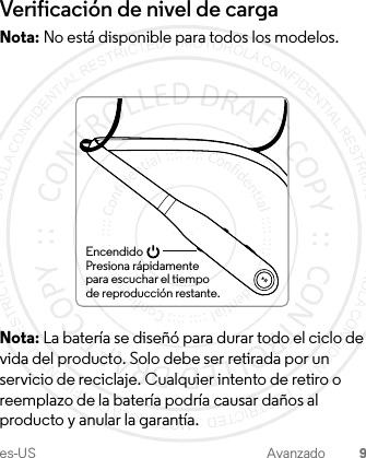 es-US Avanzado 9Verificación de nivel de cargaNota: No está disponible para todos los modelos.Nota: La batería se diseñó para durar todo el ciclo de vida del producto. Solo debe ser retirada por un servicio de reciclaje. Cualquier intento de retiro o reemplazo de la batería podría causar daños al producto y anular la garantía.EncendidoPresiona rápidamente para escuchar el tiempo de reproducción restante.1-JUL-15