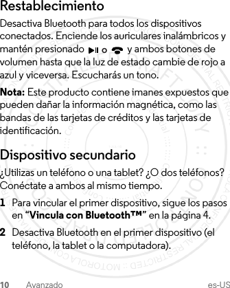 10 Avanzado es-USRestablecimientoDesactiva Bluetooth para todos los dispositivos conectados. Enciende los auriculares inalámbricos y mantén presionado   y ambos botones de volumen hasta que la luz de estado cambie de rojo a azul y viceversa. Escucharás un tono.Nota: Este producto contiene imanes expuestos que pueden dañar la información magnética, como las bandas de las tarjetas de créditos y las tarjetas de identificación.Dispositivo secundario¿Utilizas un teléfono o una tablet? ¿O dos teléfonos? Conéctate a ambos al mismo tiempo.  1Para vincular el primer dispositivo, sigue los pasos en “Vincula con Bluetooth™” en la página 4.2Desactiva Bluetooth en el primer dispositivo (el teléfono, la tablet o la computadora).o1-JUL-15