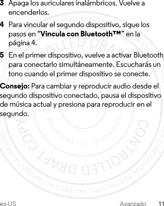 es-US Avanzado 113Apaga los auriculares inalámbricos. Vuelve a encenderlos.4Para vincular el segundo dispositivo, sigue los pasos en “Vincula con Bluetooth™” en la página 4.5En el primer dispositivo, vuelve a activar Bluetooth para conectarlo simultáneamente. Escucharás un tono cuando el primer dispositivo se conecte. Consejo: Para cambiar y reproducir audio desde el segundo dispositivo conectado, pausa el dispositivo de música actual y presiona para reproducir en el segundo.1-JUL-15