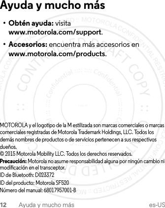 12 Ayuda y mucho más es-USAyuda y mucho más• Obtén ayuda: visita www.motorola.com/support.• Accesorios: encuentra más accesorios en www.motorola.com/products.MOTOROLA y el logotipo de la M estilizada son marcas comerciales o marcas comerciales registradas de Motorola Trademark Holdings, LLC. Todos los demás nombres de productos o de servicios pertenecen a sus respectivos dueños.© 2015 Motorola Mobility LLC. Todos los derechos reservados.Precaución: Motorola no asume responsabilidad alguna por ningún cambio ni modificación en el transceptor.ID de Bluetooth: D023372ID del producto: Motorola SF520Número del manual: 68017957001-B1-JUL-15