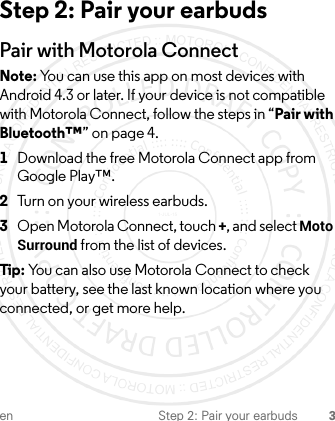 en Step 2: Pair your earbuds 3Step 2: Pair your earbudsPair with Motorola ConnectNote: You can use this app on most devices with Android 4.3 or later. If your device is not compatible with Motorola Connect, follow the steps in “Pair with Bluetooth™” on page 4.  1Download the free Motorola Connect app from Google Play™.2Turn on your wireless earbuds.3Open Motorola Connect, touch +, and select Moto Surround from the list of devices.Tip : You can also use Motorola Connect to check your battery, see the last known location where you connected, or get more help.1-JUL-15