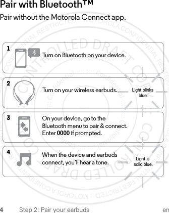 4Step 2: Pair your earbuds enPair with Bluetooth™ Pair without the Motorola Connect app.1Turn on Bluetooth on your device.2Turn on your wireless earbuds.3On your device, go to the Bluetooth menu to pair &amp; connect. Enter 0000 if prompted.4When the device and earbuds connect, you’ll hear a tone.Light is solid blue.Light blinks blue.1-JUL-15