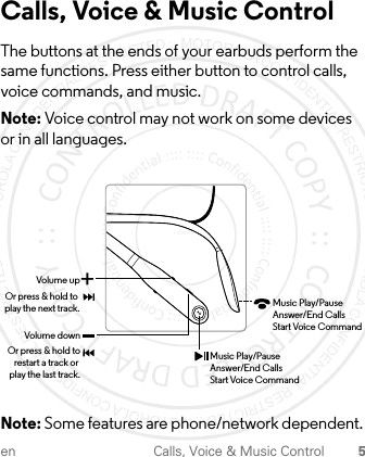 en Calls, Voice &amp; Music Control 5Calls, Voice &amp; Music ControlThe buttons at the ends of your earbuds perform the same functions. Press either button to control calls, voice commands, and music.Note: Voice control may not work on some devices or in all languages. Note: Some features are phone/network dependent. Volume downOr press &amp; hold torestart a track or play the last track.Volume upOr press &amp; hold to play the next track.+Music Play/PauseAnswer/End CallsStart Voice CommandMusic Play/PauseAnswer/End CallsStart Voice Command1-JUL-15