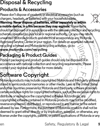 en Safety, Regulatory &amp; Legal 9Disposal &amp; RecyclingRecyclingProducts &amp; AccessoriesPlease don’t dispose of products or electrical accessories (such as chargers, headsets, or batteries) with your household waste. Warning: Never dispose of batteries, either separately or within a mobile device, in a fire because they may explode. These items should be disposed of in accordance with the national collection and recycling schemes operated by your local or regional authority. Or, you may return unwanted Motorola products and electrical accessories to any Motorola Approved Service Center in your region. For details on approved national recycling schemes and Motorola recycling activities, go to: www.motorola.com/recyclingPackaging &amp; Product GuidesProduct packaging and product guides should only be disposed of in accordance with national collection and recycling requirements. Please contact your regional authorities for more details.Software CopyrightSoftware Copyright NoticeMotorola products may include copyrighted Motorola and third-party software stored in semiconductor memories or other media. Laws in the United States and other countries preserve for Motorola and third-party software providers certain exclusive rights for copyrighted software, such as the exclusive rights to distribute or reproduce the copyrighted software. Accordingly, any copyrighted software contained in Motorola products may not be modified, reverse-engineered, distributed, or reproduced in any manner to the extent allowed by law. Furthermore, the purchase of Motorola products shall not be deemed to grant either directly or by implication, estoppel, or otherwise, any license under the copyrights, patents, or patent applications of Motorola or any 